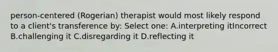 person-centered (Rogerian) therapist would most likely respond to a client's transference by: Select one: A.interpreting itIncorrect B.challenging it C.disregarding it D.reflecting it