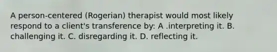 A person-centered (Rogerian) therapist would most likely respond to a client's transference by: A .interpreting it. B. challenging it. C. disregarding it. D. reflecting it.