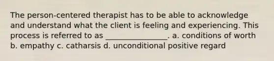 The person-centered therapist has to be able to acknowledge and understand what the client is feeling and experiencing. This process is referred to as ________________. a. conditions of worth b. empathy c. catharsis d. unconditional positive regard