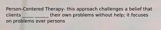Person-Centered Therapy- this approach challenges a belief that clients _____ ______ their own problems without help; it focuses on problems over persons