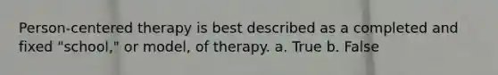 Person-centered therapy is best described as a completed and fixed "school," or model, of therapy. a. True b. False