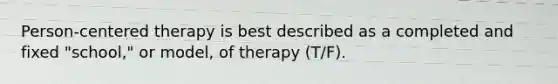 Person-centered therapy is best described as a completed and fixed "school," or model, of therapy (T/F).