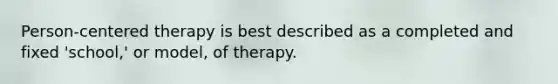 Person-centered therapy is best described as a completed and fixed 'school,' or model, of therapy.