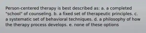 Person-centered therapy is best described as: a. a completed "school" of counseling. b. a fixed set of therapeutic principles. c. a systematic set of behavioral techniques. d. a philosophy of how the therapy process develops. e. none of these options