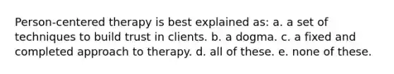 Person-centered therapy is best explained as: a. a set of techniques to build trust in clients. b. a dogma. c. a fixed and completed approach to therapy. d. all of these. e. none of these.