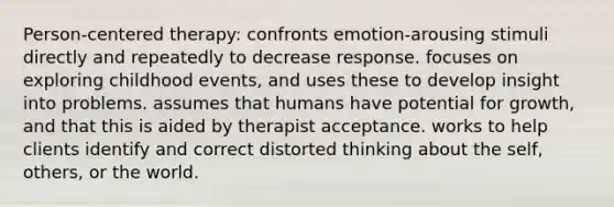 Person-centered therapy: confronts emotion-arousing stimuli directly and repeatedly to decrease response. focuses on exploring childhood events, and uses these to develop insight into problems. assumes that humans have potential for growth, and that this is aided by therapist acceptance. works to help clients identify and correct distorted thinking about the self, others, or the world.