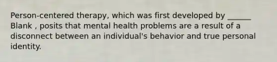 Person-centered therapy, which was first developed by ______ Blank , posits that mental health problems are a result of a disconnect between an individual's behavior and true personal identity.