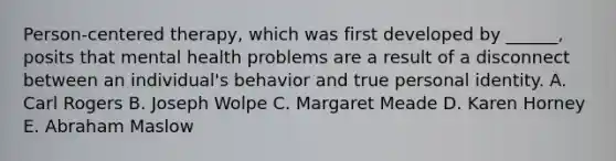 Person-centered therapy, which was first developed by ______, posits that mental health problems are a result of a disconnect between an individual's behavior and true personal identity. A. Carl Rogers B. Joseph Wolpe C. Margaret Meade D. Karen Horney E. Abraham Maslow