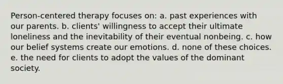 Person-centered therapy focuses on: a. past experiences with our parents. b. clients' willingness to accept their ultimate loneliness and the inevitability of their eventual nonbeing. c. how our belief systems create our emotions. d. none of these choices. e. the need for clients to adopt the values of the dominant society.