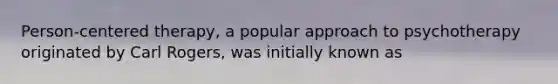 Person-centered therapy, a popular approach to psychotherapy originated by Carl Rogers, was initially known as