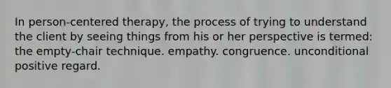 In person-centered therapy, the process of trying to understand the client by seeing things from his or her perspective is termed: the empty-chair technique. empathy. congruence. unconditional positive regard.