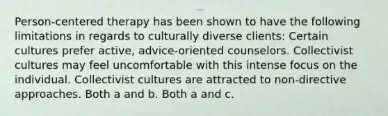 Person-centered therapy has been shown to have the following limitations in regards to culturally diverse clients: Certain cultures prefer active, advice-oriented counselors. Collectivist cultures may feel uncomfortable with this intense focus on the individual. Collectivist cultures are attracted to non-directive approaches. Both a and b. Both a and c.