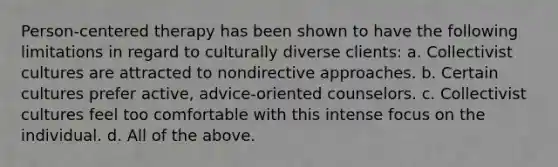 Person-centered therapy has been shown to have the following limitations in regard to culturally diverse clients: a. Collectivist cultures are attracted to nondirective approaches. b. Certain cultures prefer active, advice-oriented counselors. c. Collectivist cultures feel too comfortable with this intense focus on the individual. d. All of the above.