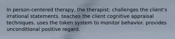 In person-centered therapy, the therapist: challenges the client's irrational statements. teaches the client cognitive appraisal techniques. uses the token system to monitor behavior. provides unconditional positive regard.