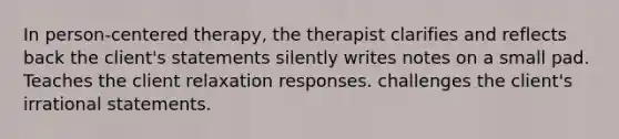 In person-centered therapy, the therapist clarifies and reflects back the client's statements silently writes notes on a small pad. Teaches the client relaxation responses. challenges the client's irrational statements.