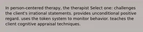 In person-centered therapy, the therapist Select one: challenges the client's irrational statements. provides unconditional positive regard. uses the token system to monitor behavior. teaches the client cognitive appraisal techniques.