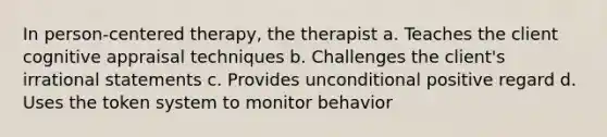 In person-centered therapy, the therapist a. Teaches the client cognitive appraisal techniques b. Challenges the client's irrational statements c. Provides unconditional positive regard d. Uses the token system to monitor behavior