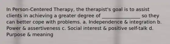 In Person-Centered Therapy, the therapist's goal is to assist clients in achieving a greater degree of ________________ so they can better cope with problems. a. Independence & integration b. Power & assertiveness c. Social interest & positive self-talk d. Purpose & meaning