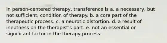 In person-centered therapy, transference is a. a necessary, but not sufficient, condition of therapy. b. a core part of the therapeutic process. c. a neurotic distortion. d. a result of ineptness on the therapist's part. e. not an essential or significant factor in the therapy process.