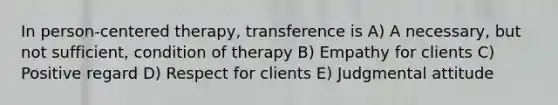 In person-centered therapy, transference is A) A necessary, but not sufficient, condition of therapy B) Empathy for clients C) Positive regard D) Respect for clients E) Judgmental attitude