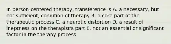 In person-centered therapy, transference is A. a necessary, but not sufficient, condition of therapy B. a core part of the therapeutic process C. a neurotic distortion D. a result of ineptness on the therapist's part E. not an essential or significant factor in the therapy process