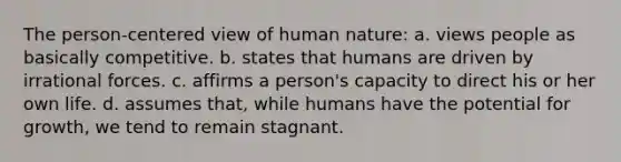 The person-centered view of human nature: a. views people as basically competitive. b. states that humans are driven by irrational forces. c. affirms a person's capacity to direct his or her own life. d. assumes that, while humans have the potential for growth, we tend to remain stagnant.