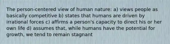 The person-centered view of human nature: a) views people as basically competitive b) states that humans are driven by irrational forces c) affirms a person's capacity to direct his or her own life d) assumes that, while humans have the potential for growth, we tend to remain stagnant