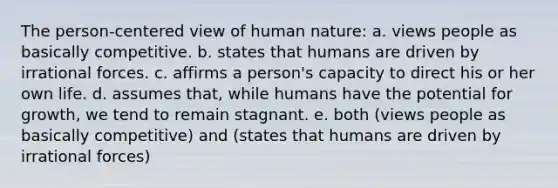 The person-centered view of human nature: a. views people as basically competitive. b. states that humans are driven by irrational forces. c. affirms a person's capacity to direct his or her own life. d. assumes that, while humans have the potential for growth, we tend to remain stagnant. e. both (views people as basically competitive) and (states that humans are driven by irrational forces)