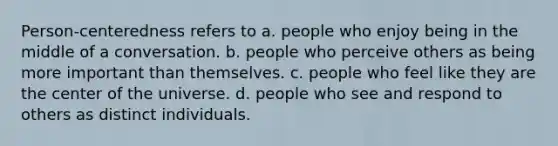 Person-centeredness refers to a. people who enjoy being in the middle of a conversation. b. people who perceive others as being more important than themselves. c. people who feel like they are the center of the universe. d. people who see and respond to others as distinct individuals.