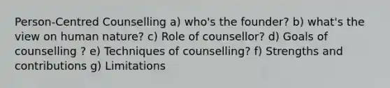 Person-Centred Counselling a) who's the founder? b) what's the view on human nature? c) Role of counsellor? d) Goals of counselling ? e) Techniques of counselling? f) Strengths and contributions g) Limitations