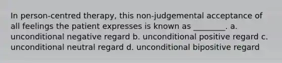 In person-centred therapy, this non-judgemental acceptance of all feelings the patient expresses is known as ________. a. unconditional negative regard b. unconditional positive regard c. unconditional neutral regard d. unconditional bipositive regard