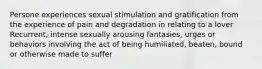 Persone experiences sexual stimulation and gratification from the experience of pain and degradation in relating to a lover Recurrent, intense sexually arousing fantasies, urges or behaviors involving the act of being humiliated, beaten, bound or otherwise made to suffer