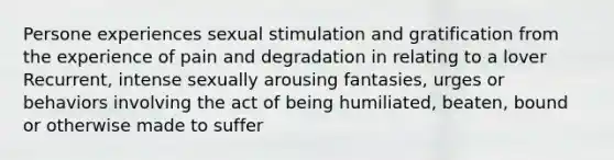 Persone experiences sexual stimulation and gratification from the experience of pain and degradation in relating to a lover Recurrent, intense sexually arousing fantasies, urges or behaviors involving the act of being humiliated, beaten, bound or otherwise made to suffer