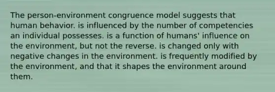 The person-environment congruence model suggests that human behavior. is influenced by the number of competencies an individual possesses. is a function of humans' influence on the environment, but not the reverse. is changed only with negative changes in the environment. is frequently modified by the environment, and that it shapes the environment around them.