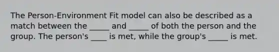 The Person-Environment Fit model can also be described as a match between the _____ and _____ of both the person and the group. The person's ____ is met, while the group's _____ is met.