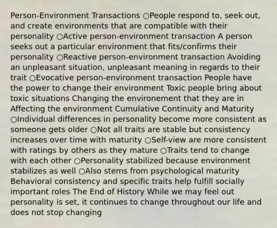 Person-Environment Transactions ○People respond to, seek out, and create environments that are compatible with their personality ○Active person-environment transaction A person seeks out a particular environment that fits/confirms their personality ○Reactive person-environment transaction Avoiding an unpleasant situation, unpleasant meaning in regards to their trait ○Evocative person-environment transaction People have the power to change their environment Toxic people bring about toxic situations Changing the environement that they are in Affecting the environment Cumulative Continuity and Maturity ○Individual differences in personality become more consistent as someone gets older ○Not all traits are stable but consistency increases over time with maturity ○Self-view are more consistent with ratings by others as they mature ○Traits tend to change with each other ○Personality stabilized because environment stabilizes as well ○Also stems from psychological maturity Behavioral consistency and specific traits help fulfill socially important roles The End of History While we may feel out personality is set, it continues to change throughout our life and does not stop changing