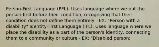 Person-First Language (PFL): Uses language where we put the person first before their condition, recognizing that their condition does not define them entirely - EX: "Person with a disability" Identity-First Language (IFL): Uses language where we place the disability as a part of the person's identity, connecting them to a community or culture - EX: "Disabled person: