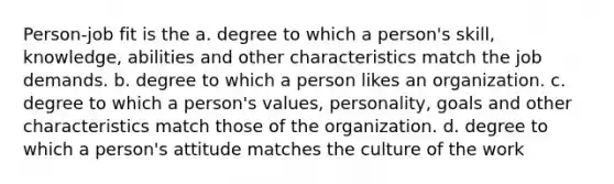 Person-job fit is the a. degree to which a person's skill, knowledge, abilities and other characteristics match the job demands. b. degree to which a person likes an organization. c. degree to which a person's values, personality, goals and other characteristics match those of the organization. d. degree to which a person's attitude matches the culture of the work