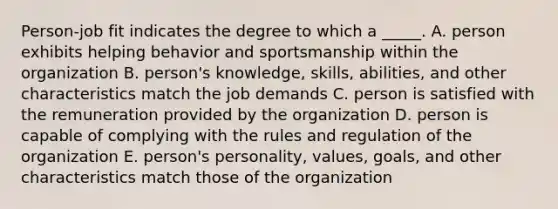 Person-job fit indicates the degree to which a _____. A. person exhibits helping behavior and sportsmanship within the organization B. person's knowledge, skills, abilities, and other characteristics match the job demands C. person is satisfied with the remuneration provided by the organization D. person is capable of complying with the rules and regulation of the organization E. person's personality, values, goals, and other characteristics match those of the organization