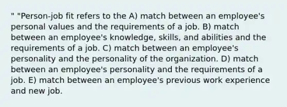 " "Person-job fit refers to the A) match between an employee's personal values and the requirements of a job. B) match between an employee's knowledge, skills, and abilities and the requirements of a job. C) match between an employee's personality and the personality of the organization. D) match between an employee's personality and the requirements of a job. E) match between an employee's previous work experience and new job.