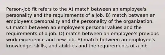 Person-job fit refers to the A) match between an employee's personality and the requirements of a job. B) match between an employee's personality and the personality of the organization. C) match between an employee's personal values and the requirements of a job. D) match between an employee's previous work experience and new job. E) match between an employee's knowledge, skills, and abilities and the requirements of a job.