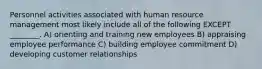 Personnel activities associated with human resource management most likely include all of the following EXCEPT ________. A) orienting and training new employees B) appraising employee performance C) building employee commitment D) developing customer relationships