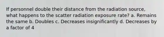 If personnel double their distance from the radiation source, what happens to the scatter radiation exposure rate? a. Remains the same b. Doubles c. Decreases insignificantly d. Decreases by a factor of 4