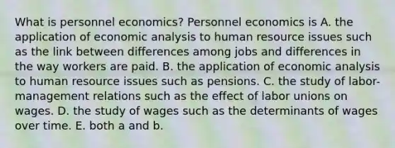 What is personnel​ economics? Personnel economics is A. the application of economic analysis to human resource issues such as the link between differences among jobs and differences in the way workers are paid. B. the application of economic analysis to human resource issues such as pensions. C. the study of​ labor-management relations such as the effect of labor unions on wages. D. the study of wages such as the determinants of wages over time. E. both a and b.