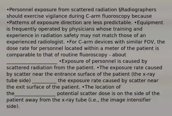 •Personnel exposure from scattered radiation §Radiographers should exercise vigilance during C-arm fluoroscopy because •Patterns of exposure direction are less predictable. •Equipment is frequently operated by physicians whose training and experience in radiation safety may not match those of an experienced radiologist. •For C-arm devices with similar FOV, the dose rate for personnel located within a meter of the patient is comparable to that of routine fluoroscopy - about _____________________ •Exposure of personnel is caused by scattered radiation from the patient. •The exposure rate caused by scatter near the entrance surface of the patient (the x-ray tube side) __________ the exposure rate caused by scatter near the exit surface of the patient. •The location of the_________________ potential scatter dose is on the side of the patient away from the x-ray tube (i.e., the image intensifier side).