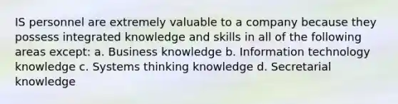 IS personnel are extremely valuable to a company because they possess integrated knowledge and skills in all of the following areas except: a. Business knowledge b. Information technology knowledge c. Systems thinking knowledge d. Secretarial knowledge