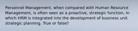 Personnel Management, when compared with Human Resource Management, is often seen as a proactive, strategic function, in which HRM is integrated into the development of business unit strategic planning. True or false?