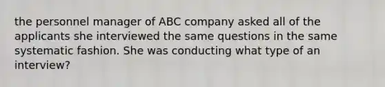 the personnel manager of ABC company asked all of the applicants she interviewed the same questions in the same systematic fashion. She was conducting what type of an interview?