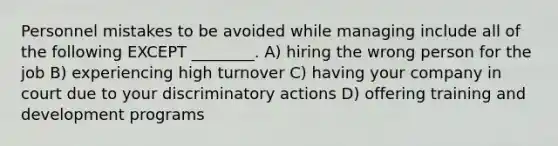 Personnel mistakes to be avoided while managing include all of the following EXCEPT ________. A) hiring the wrong person for the job B) experiencing high turnover C) having your company in court due to your discriminatory actions D) offering training and development programs