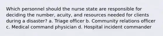 Which personnel should the nurse state are responsible for deciding the number, acuity, and resources needed for clients during a disaster? a. Triage officer b. Community relations officer c. Medical command physician d. Hospital incident commander